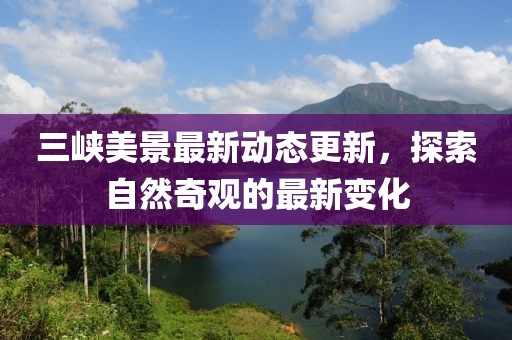 三峡美景最新动态更新，探索自然奇观的最新变化