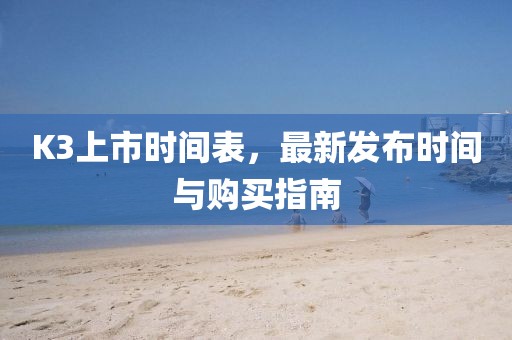 K3上市时间表，最新发布时间与购买指南
