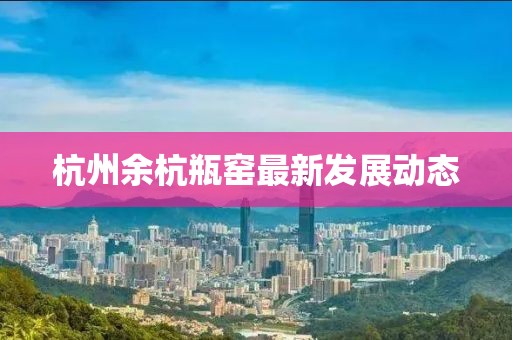 杭州余杭瓶窑最新发展动态