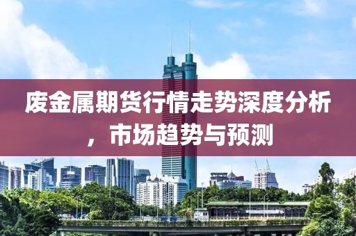 废金属期货行情走势深度分析，市场趋势与预测