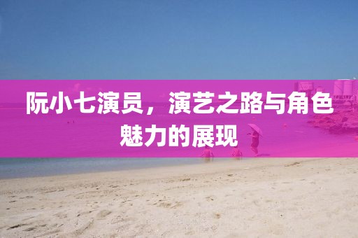 阮小七演员，演艺之路与角色魅力的展现