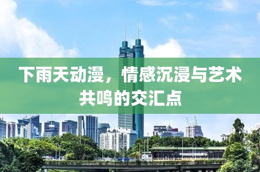下雨天动漫，情感沉浸与艺术共鸣的交汇点