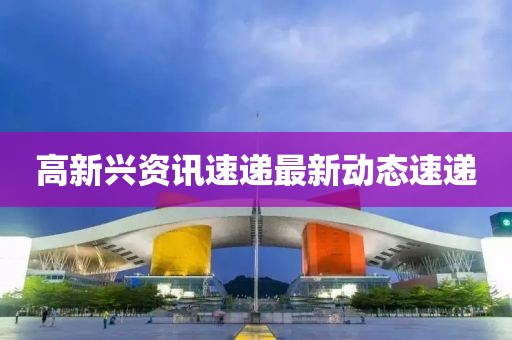 高新兴资讯速递最新动态速递