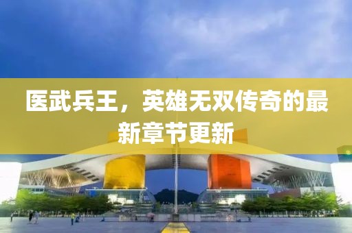 医武兵王，英雄无双传奇的最新章节更新