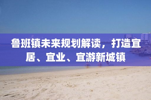 鲁班镇未来规划解读，打造宜居、宜业、宜游新城镇