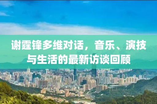 谢霆锋多维对话，音乐、演技与生活的最新访谈回顾