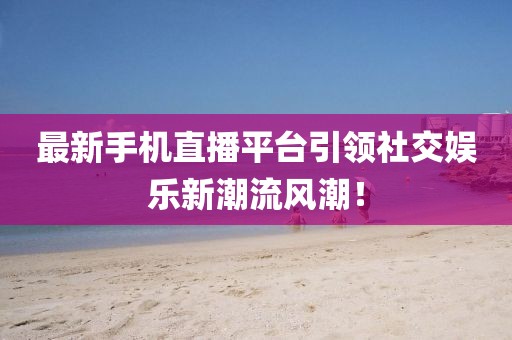 最新手机直播平台引领社交娱乐新潮流风潮！
