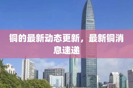 铜的最新动态更新，最新铜消息速递