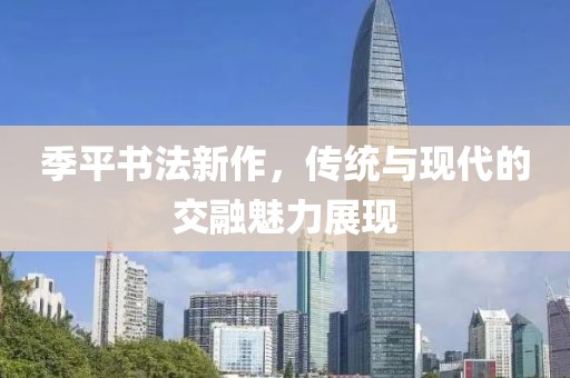 季平书法新作，传统与现代的交融魅力展现