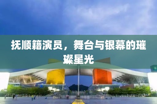 抚顺籍演员，舞台与银幕的璀璨星光