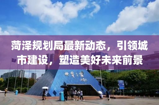 菏泽规划局最新动态，引领城市建设，塑造美好未来前景