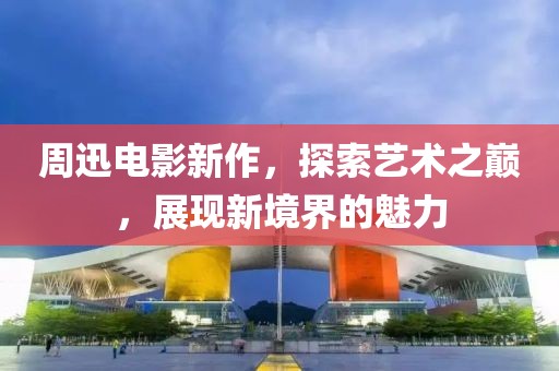 周迅电影新作，探索艺术之巅，展现新境界的魅力