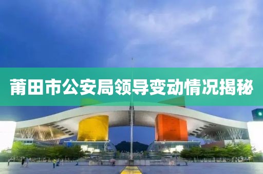 莆田市公安局领导变动情况揭秘