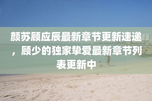 颜苏顾应辰最新章节更新速递，顾少的独家挚爱最新章节列表更新中