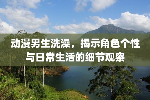 动漫男生洗澡，揭示角色个性与日常生活的细节观察