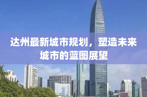 达州最新城市规划，塑造未来城市的蓝图展望