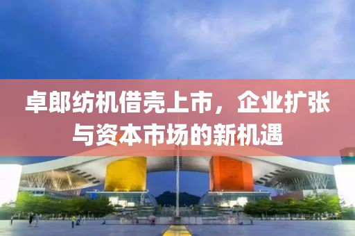 卓郎纺机借壳上市，企业扩张与资本市场的新机遇