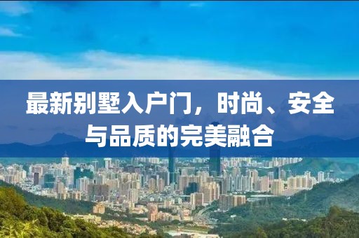 最新别墅入户门，时尚、安全与品质的完美融合