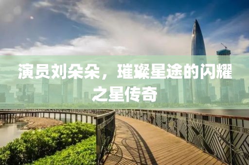 演员刘朵朵，璀璨星途的闪耀之星传奇