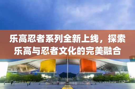 乐高忍者系列全新上线，探索乐高与忍者文化的完美融合