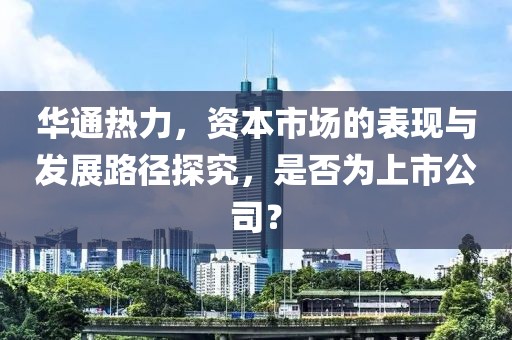 华通热力，资本市场的表现与发展路径探究，是否为上市公司？