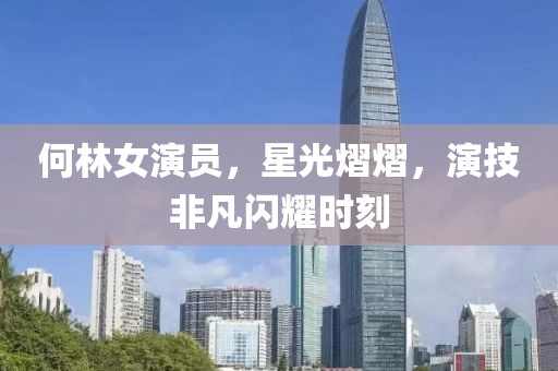 何林女演员，星光熠熠，演技非凡闪耀时刻