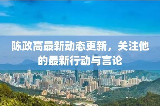 陈政高最新动态更新，关注他的最新行动与言论