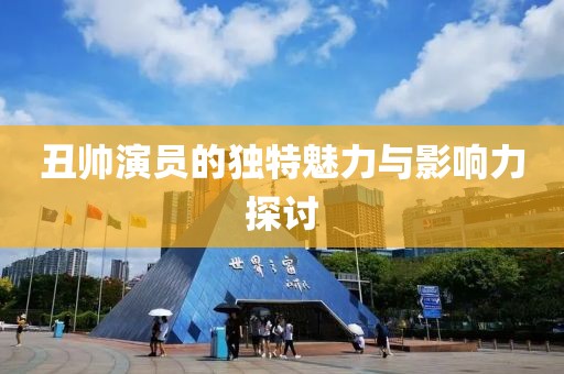 丑帅演员的独特魅力与影响力探讨
