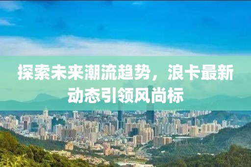 探索未来潮流趋势，浪卡最新动态引领风尚标