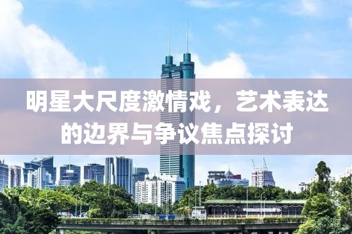 明星大尺度激情戏，艺术表达的边界与争议焦点探讨