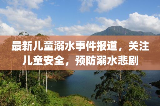 最新儿童溺水事件报道，关注儿童安全，预防溺水悲剧