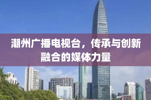 潮州广播电视台，传承与创新融合的媒体力量