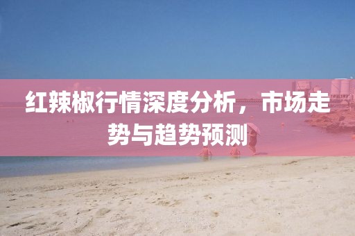 红辣椒行情深度分析，市场走势与趋势预测