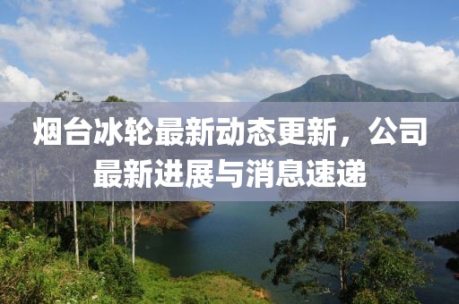烟台冰轮最新动态更新，公司最新进展与消息速递