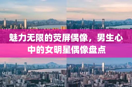 魅力无限的荧屏偶像，男生心中的女明星偶像盘点