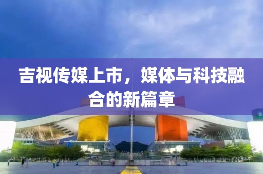 吉视传媒上市，媒体与科技融合的新篇章