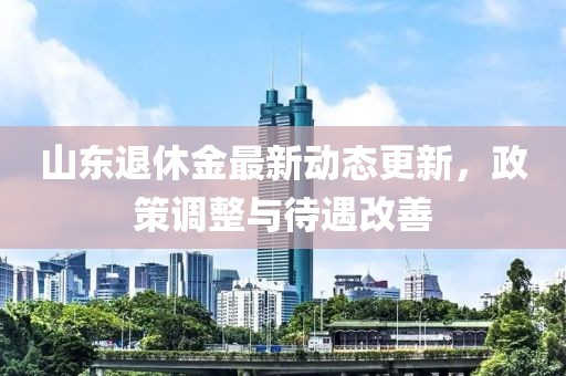 山东退休金最新动态更新，政策调整与待遇改善