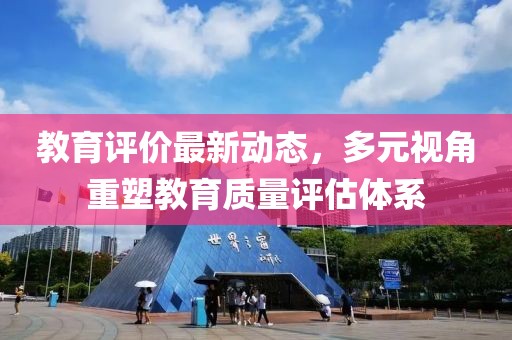 教育评价最新动态，多元视角重塑教育质量评估体系