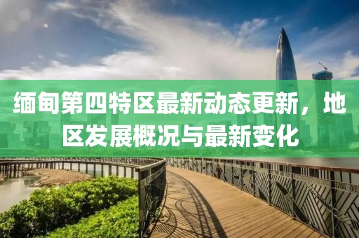 缅甸第四特区最新动态更新，地区发展概况与最新变化