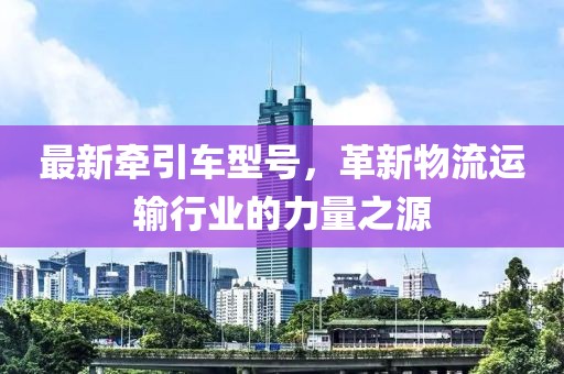 最新牵引车型号，革新物流运输行业的力量之源