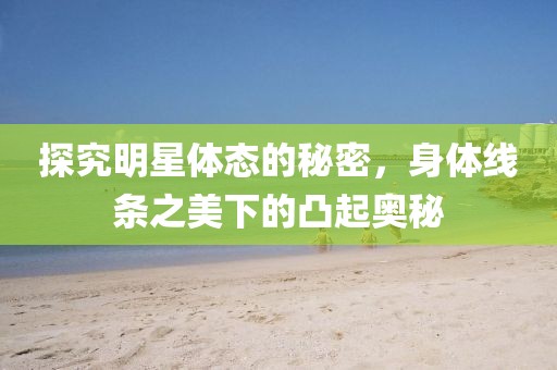 探究明星体态的秘密，身体线条之美下的凸起奥秘