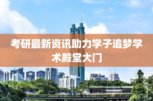 考研最新资讯助力学子追梦学术殿堂大门