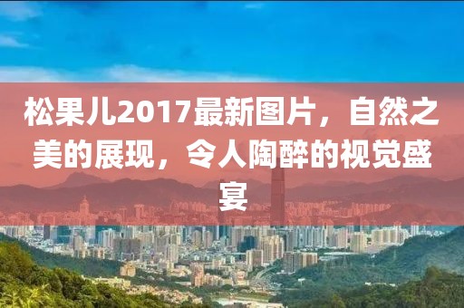 松果儿2017最新图片，自然之美的展现，令人陶醉的视觉盛宴