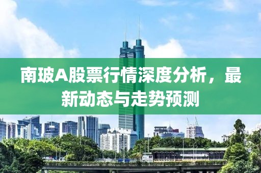 南玻A股票行情深度分析，最新动态与走势预测