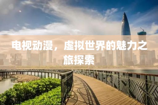 电视动漫，虚拟世界的魅力之旅探索