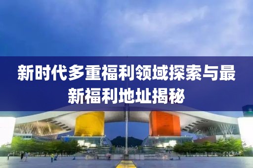 新时代多重福利领域探索与最新福利地址揭秘