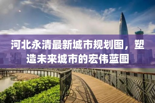 河北永清最新城市规划图，塑造未来城市的宏伟蓝图