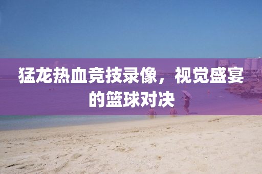 猛龙热血竞技录像，视觉盛宴的篮球对决