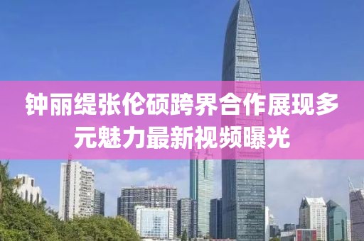 钟丽缇张伦硕跨界合作展现多元魅力最新视频曝光
