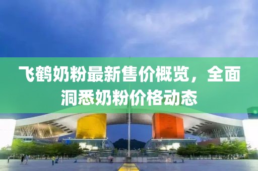 飞鹤奶粉最新售价概览，全面洞悉奶粉价格动态